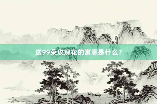 送99朵玫瑰花的寓意是什么?